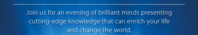 Join us for an evening of brilliant minds presenting cutting-edge knowledge that can enrich your lifeand change the world. 